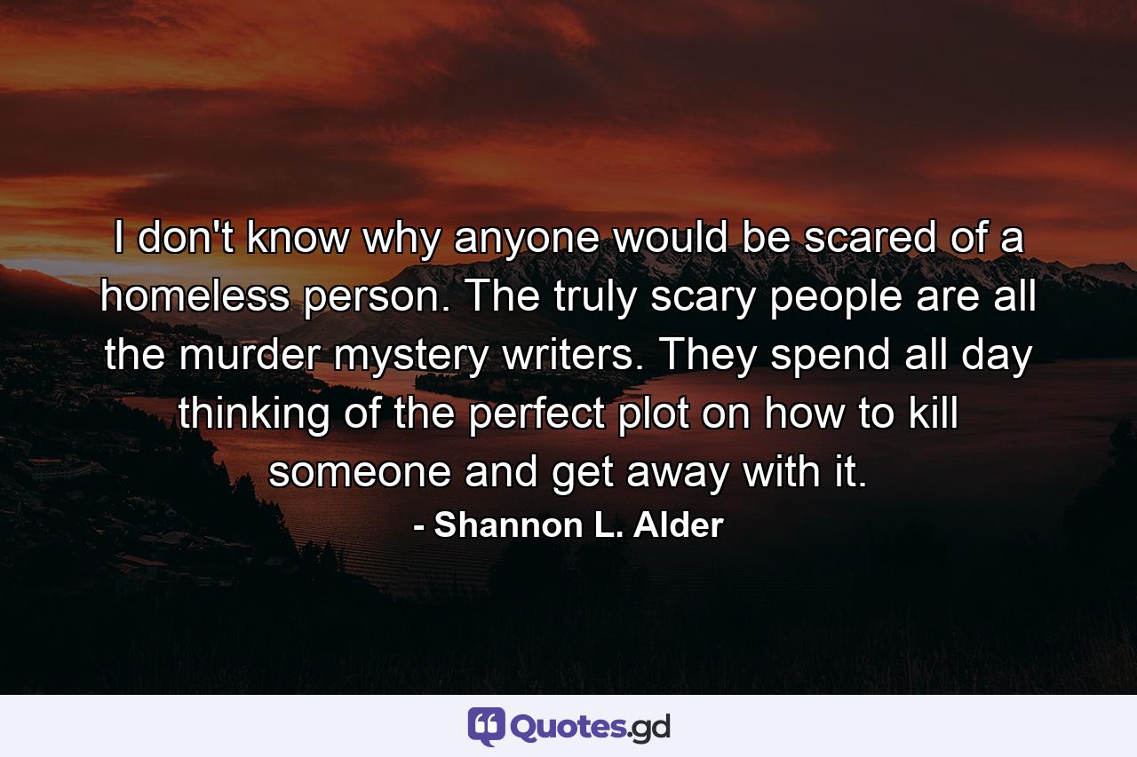 I don't know why anyone would be scared of a homeless person. The truly scary people are all the murder mystery writers. They spend all day thinking of the perfect plot on how to kill someone and get away with it. - Quote by Shannon L. Alder