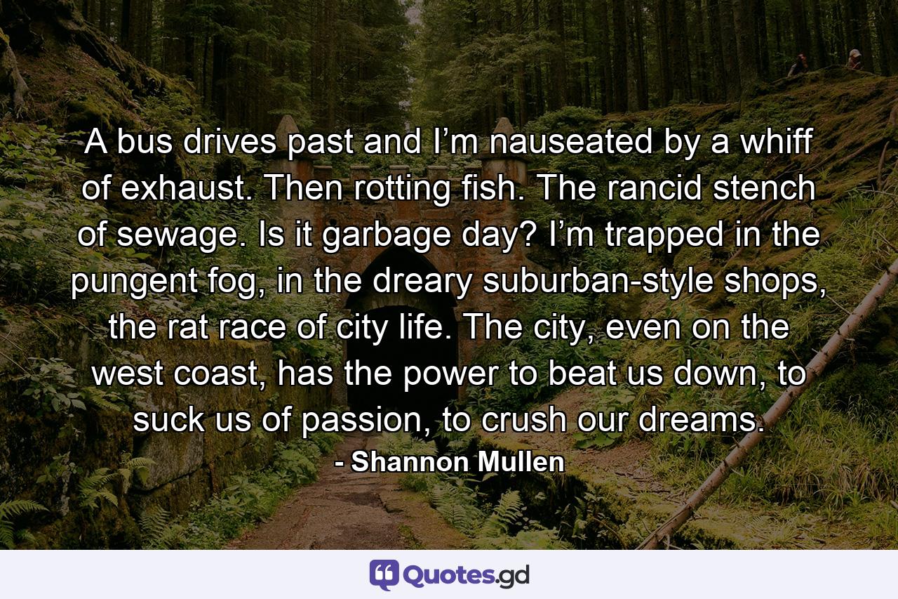 A bus drives past and I’m nauseated by a whiff of exhaust. Then rotting fish. The rancid stench of sewage. Is it garbage day? I’m trapped in the pungent fog, in the dreary suburban-style shops, the rat race of city life. The city, even on the west coast, has the power to beat us down, to suck us of passion, to crush our dreams. - Quote by Shannon Mullen