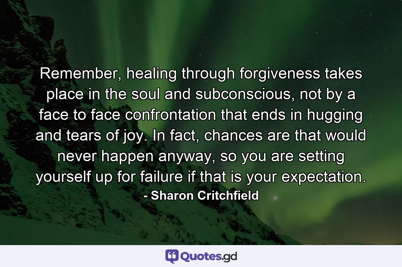 Remember, healing through forgiveness takes place in the soul and subconscious, not by a face to face confrontation that ends in hugging and tears of joy. In fact, chances are that would never happen anyway, so you are setting yourself up for failure if that is your expectation. - Quote by Sharon Critchfield