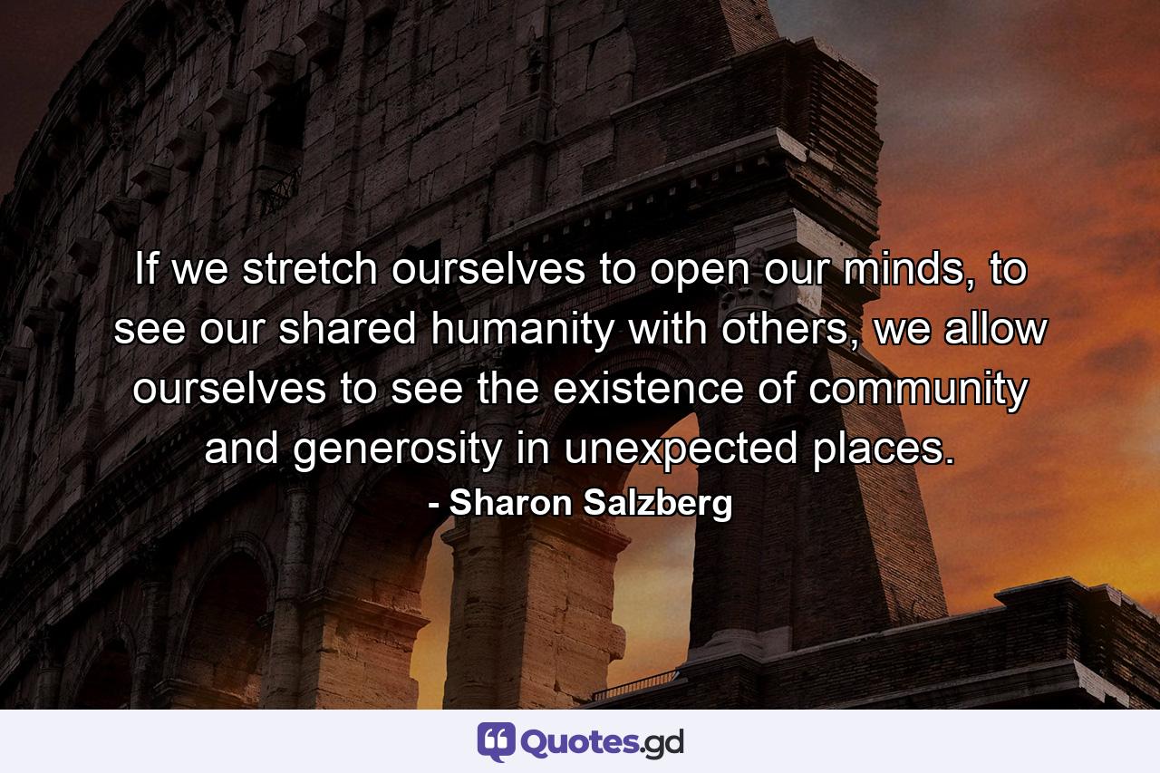 If we stretch ourselves to open our minds, to see our shared humanity with others, we allow ourselves to see the existence of community and generosity in unexpected places. - Quote by Sharon Salzberg