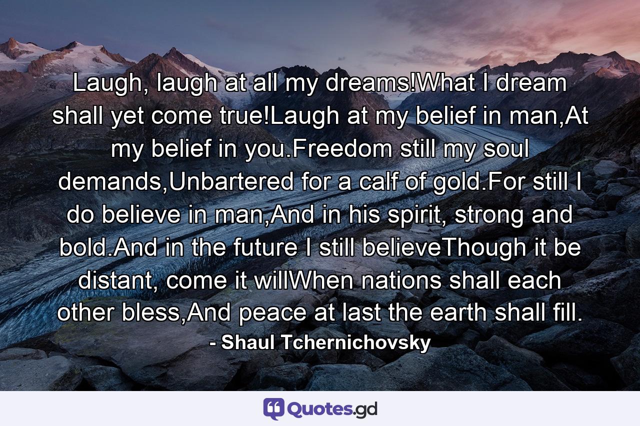 Laugh, laugh at all my dreams!What I dream shall yet come true!Laugh at my belief in man,At my belief in you.Freedom still my soul demands,Unbartered for a calf of gold.For still I do believe in man,And in his spirit, strong and bold.And in the future I still believeThough it be distant, come it willWhen nations shall each other bless,And peace at last the earth shall fill. - Quote by Shaul Tchernichovsky