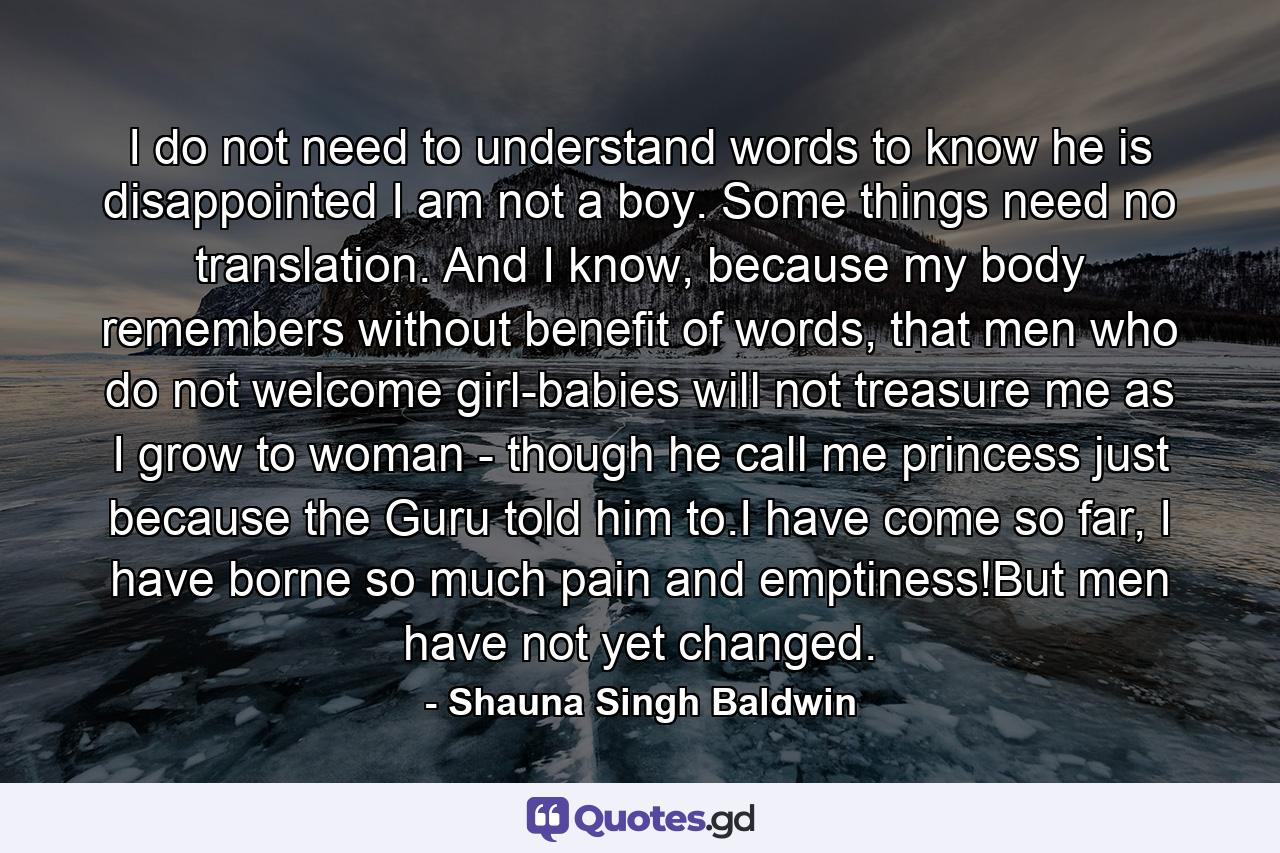 I do not need to understand words to know he is disappointed I am not a boy. Some things need no translation. And I know, because my body remembers without benefit of words, that men who do not welcome girl-babies will not treasure me as I grow to woman - though he call me princess just because the Guru told him to.I have come so far, I have borne so much pain and emptiness!But men have not yet changed. - Quote by Shauna Singh Baldwin