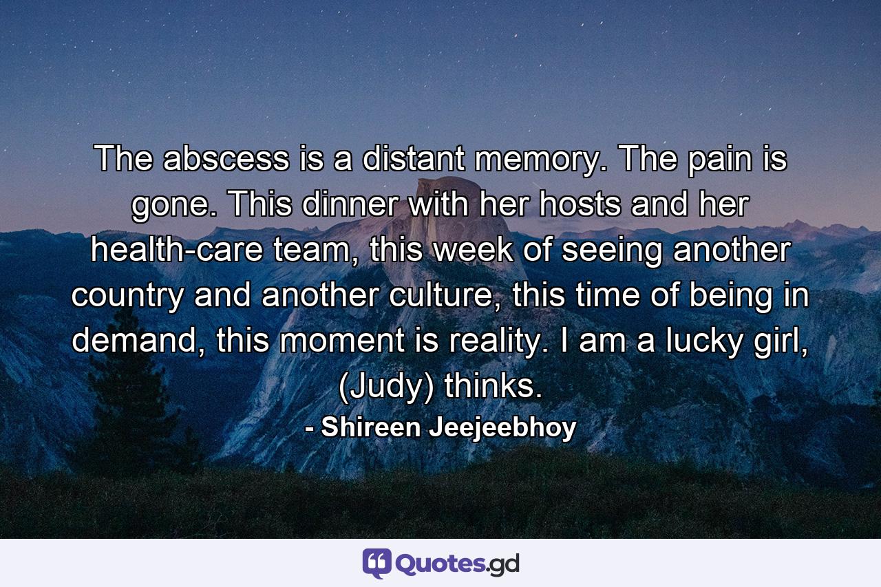 The abscess is a distant memory. The pain is gone. This dinner with her hosts and her health-care team, this week of seeing another country and another culture, this time of being in demand, this moment is reality. I am a lucky girl, (Judy) thinks. - Quote by Shireen Jeejeebhoy