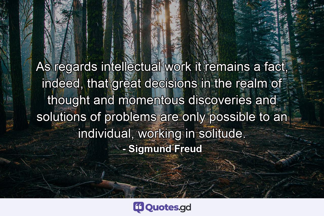 As regards intellectual work it remains a fact, indeed, that great decisions in the realm of thought and momentous discoveries and solutions of problems are only possible to an individual, working in solitude. - Quote by Sigmund Freud