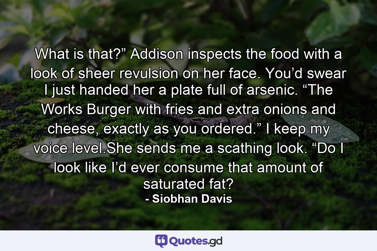 What is that?” Addison inspects the food with a look of sheer revulsion on her face. You’d swear I just handed her a plate full of arsenic. “The Works Burger with fries and extra onions and cheese, exactly as you ordered.” I keep my voice level.She sends me a scathing look. “Do I look like I’d ever consume that amount of saturated fat? - Quote by Siobhan Davis