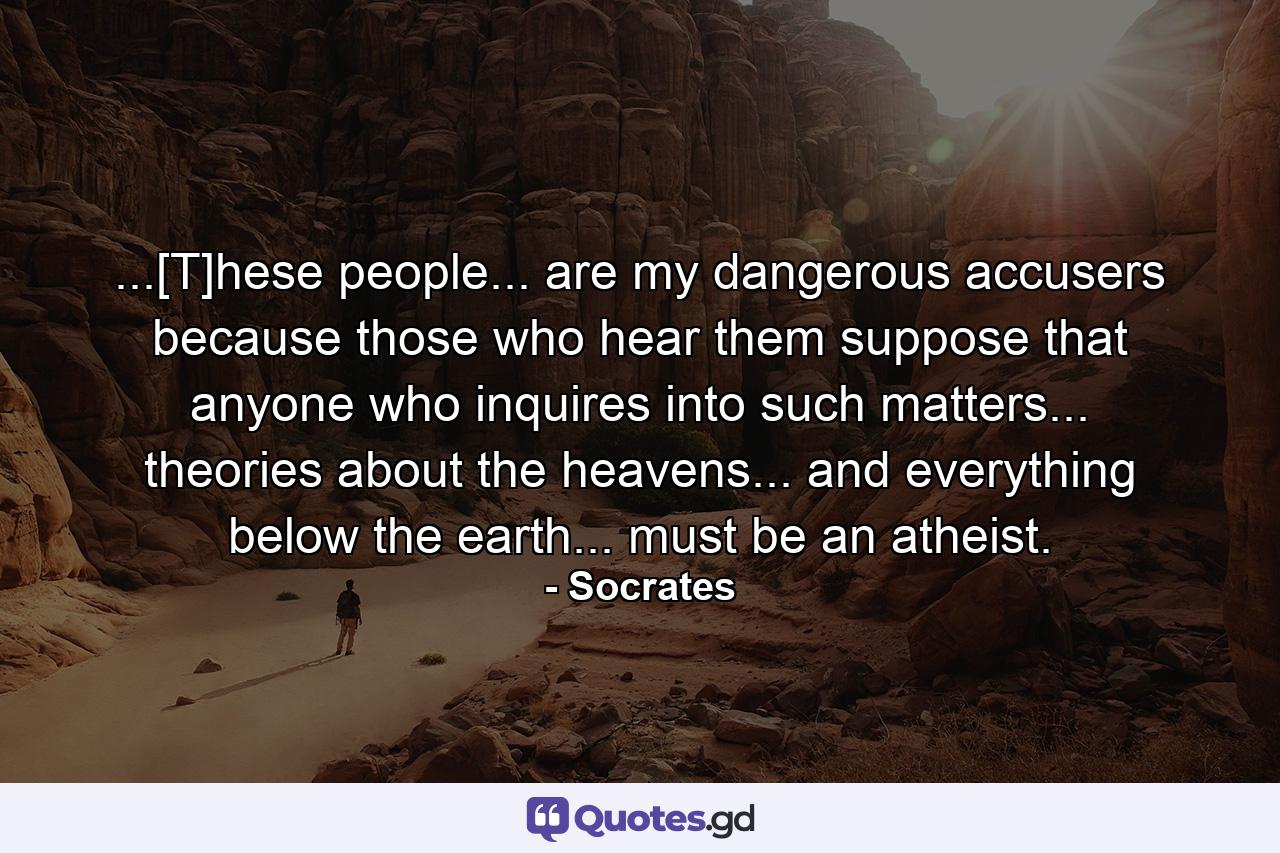 ...[T]hese people... are my dangerous accusers because those who hear them suppose that anyone who inquires into such matters... theories about the heavens... and everything below the earth... must be an atheist. - Quote by Socrates