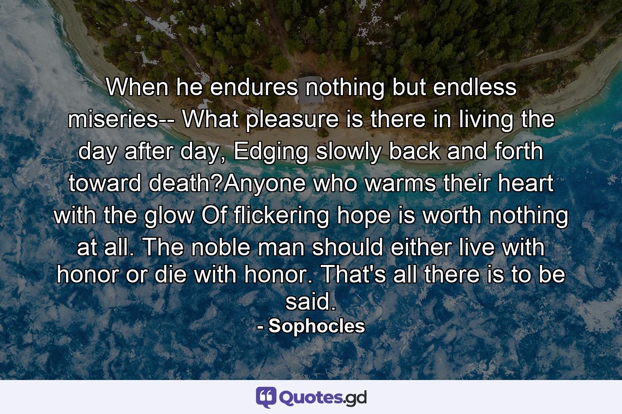 When he endures nothing but endless miseries-- What pleasure is there in living the day after day, Edging slowly back and forth toward death?Anyone who warms their heart with the glow Of flickering hope is worth nothing at all. The noble man should either live with honor or die with honor. That's all there is to be said. - Quote by Sophocles