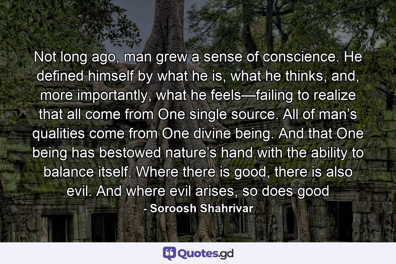 Not long ago, man grew a sense of conscience. He defined himself by what he is, what he thinks, and, more importantly, what he feels—failing to realize that all come from One single source. All of man’s qualities come from One divine being. And that One being has bestowed nature’s hand with the ability to balance itself. Where there is good, there is also evil. And where evil arises, so does good - Quote by Soroosh Shahrivar