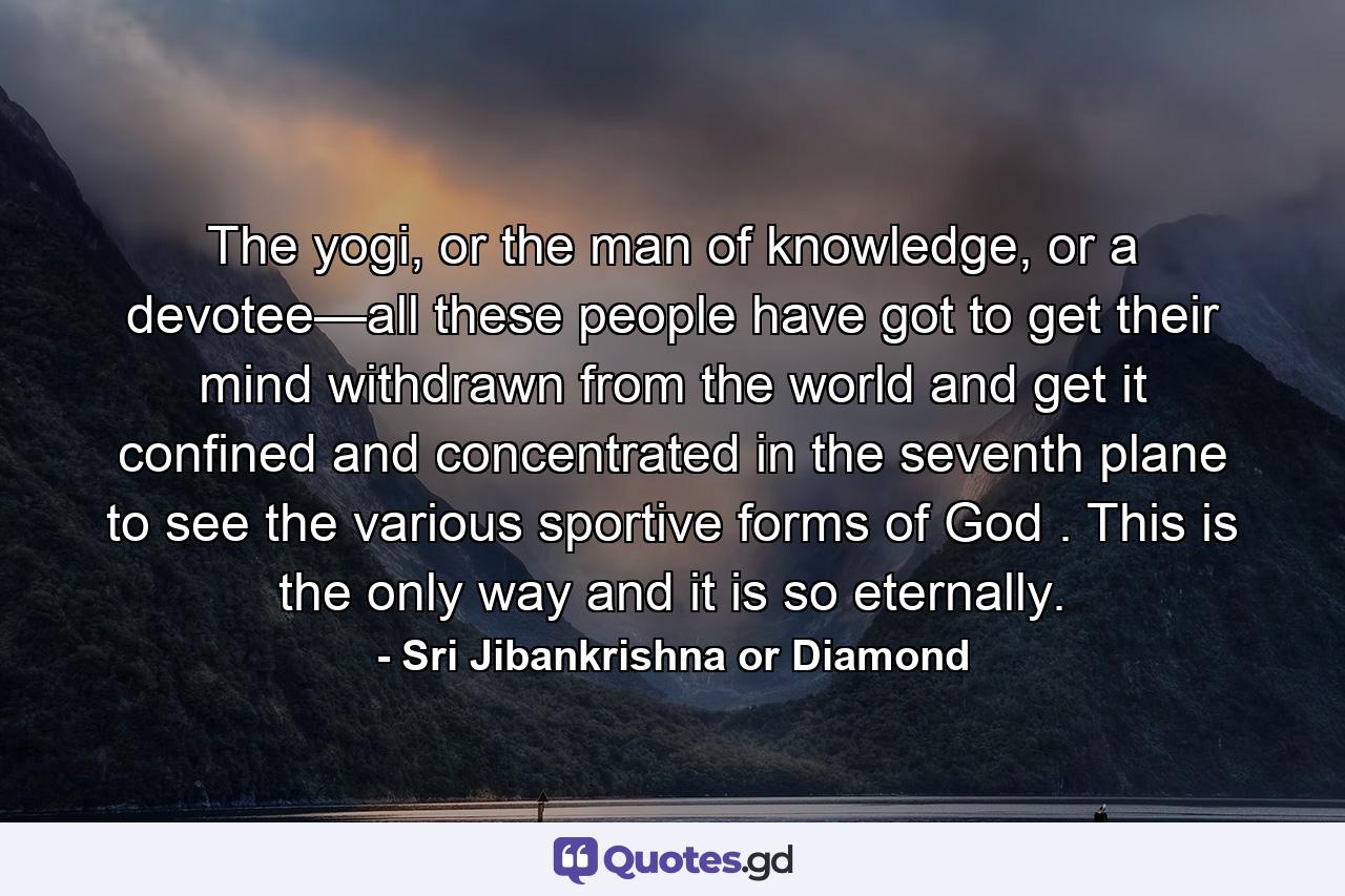 The yogi, or the man of knowledge, or a devotee—all these people have got to get their mind withdrawn from the world and get it confined and concentrated in the seventh plane to see the various sportive forms of God . This is the only way and it is so eternally. - Quote by Sri Jibankrishna or Diamond