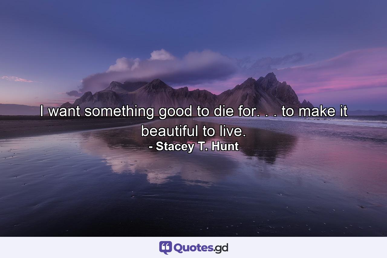 I want something good to die for. . . to make it beautiful to live. - Quote by Stacey T. Hunt