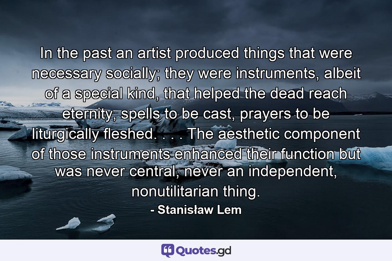 In the past an artist produced things that were necessary socially; they were instruments, albeit of a special kind, that helped the dead reach eternity, spells to be cast, prayers to be liturgically fleshed. . . . The aesthetic component of those instruments enhanced their function but was never central, never an independent, nonutilitarian thing. - Quote by Stanisław Lem