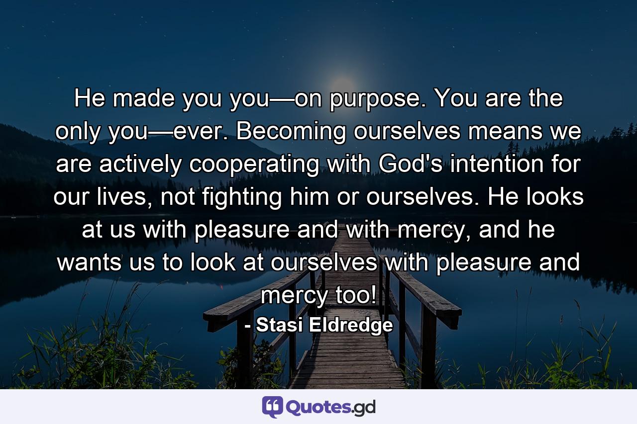 He made you you—on purpose. You are the only you—ever. Becoming ourselves means we are actively cooperating with God's intention for our lives, not fighting him or ourselves. He looks at us with pleasure and with mercy, and he wants us to look at ourselves with pleasure and mercy too! - Quote by Stasi Eldredge