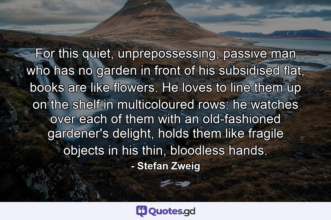 For this quiet, unprepossessing, passive man who has no garden in front of his subsidised flat, books are like flowers. He loves to line them up on the shelf in multicoloured rows: he watches over each of them with an old-fashioned gardener's delight, holds them like fragile objects in his thin, bloodless hands. - Quote by Stefan Zweig