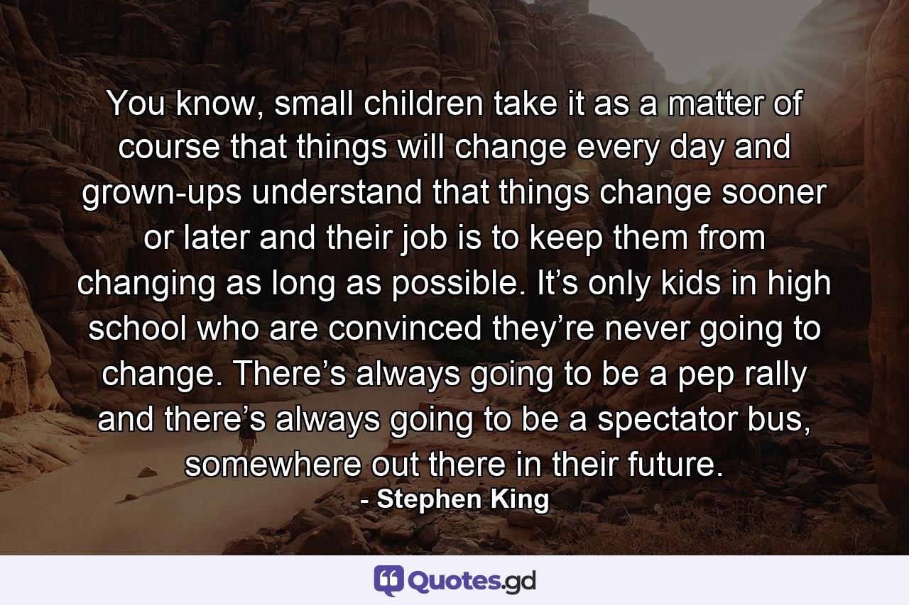 You know, small children take it as a matter of course that things will change every day and grown-ups understand that things change sooner or later and their job is to keep them from changing as long as possible. It’s only kids in high school who are convinced they’re never going to change. There’s always going to be a pep rally and there’s always going to be a spectator bus, somewhere out there in their future. - Quote by Stephen King