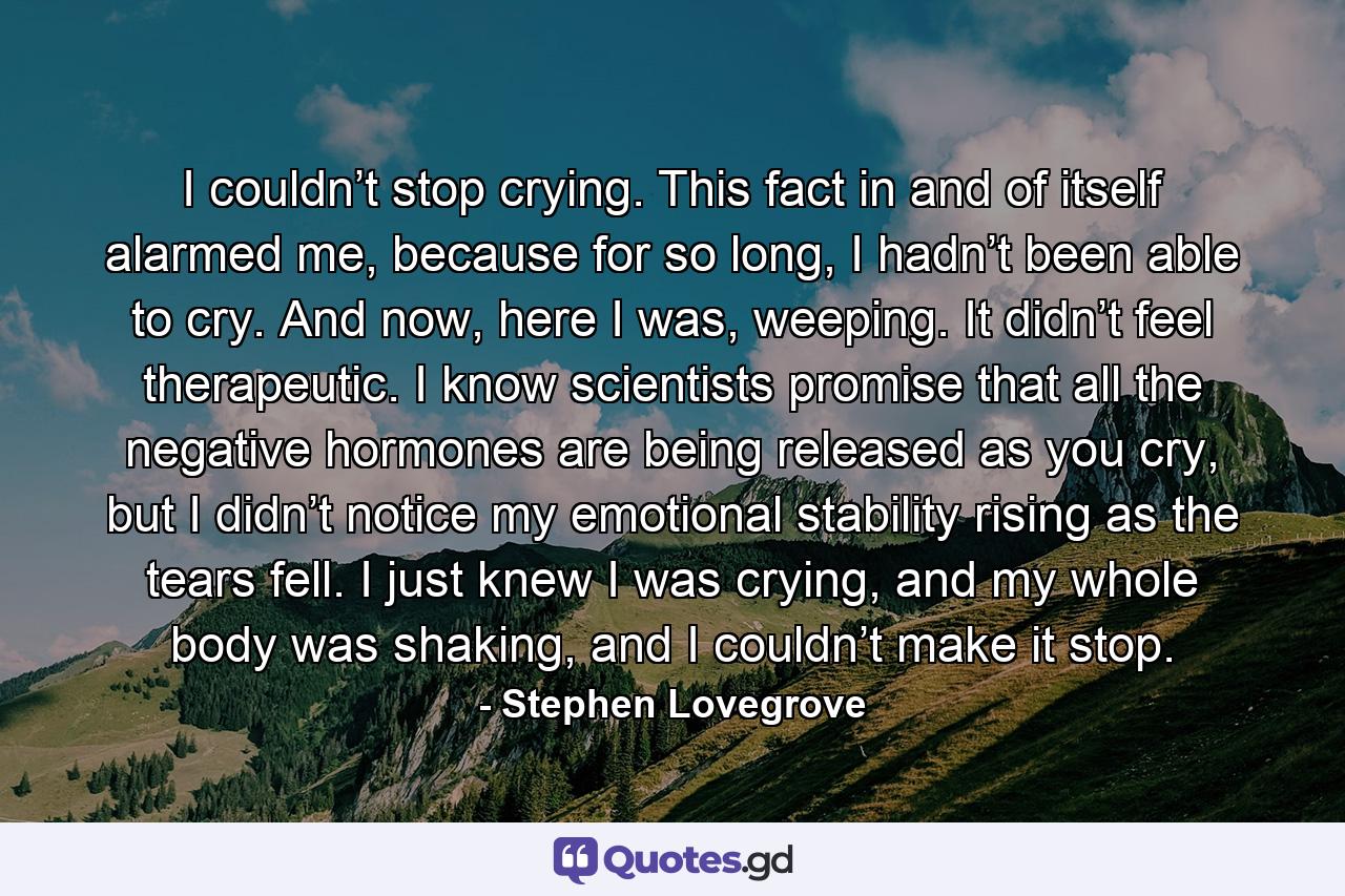 I couldn’t stop crying. This fact in and of itself alarmed me, because for so long, I hadn’t been able to cry. And now, here I was, weeping. It didn’t feel therapeutic. I know scientists promise that all the negative hormones are being released as you cry, but I didn’t notice my emotional stability rising as the tears fell. I just knew I was crying, and my whole body was shaking, and I couldn’t make it stop. - Quote by Stephen Lovegrove