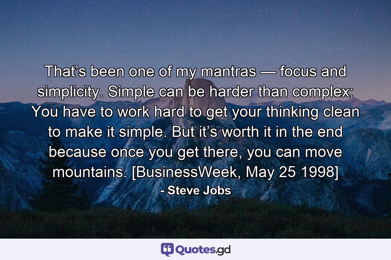 That’s been one of my mantras — focus and simplicity. Simple can be harder than complex: You have to work hard to get your thinking clean to make it simple. But it’s worth it in the end because once you get there, you can move mountains. [BusinessWeek, May 25 1998] - Quote by Steve Jobs