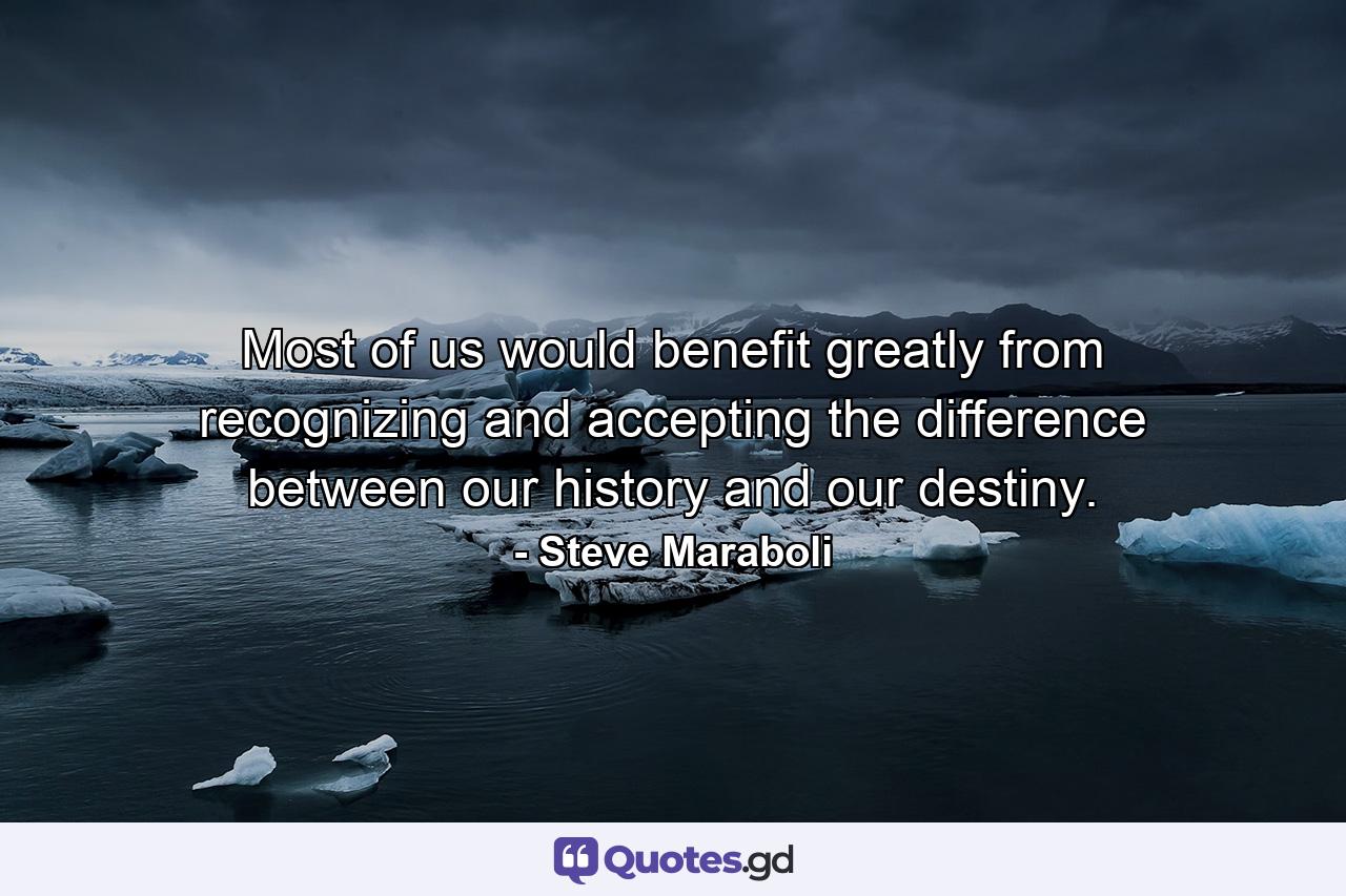 Most of us would benefit greatly from recognizing and accepting the difference between our history and our destiny. - Quote by Steve Maraboli