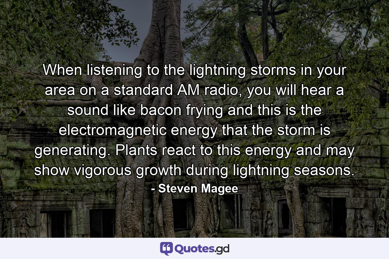 When listening to the lightning storms in your area on a standard AM radio, you will hear a sound like bacon frying and this is the electromagnetic energy that the storm is generating. Plants react to this energy and may show vigorous growth during lightning seasons. - Quote by Steven Magee