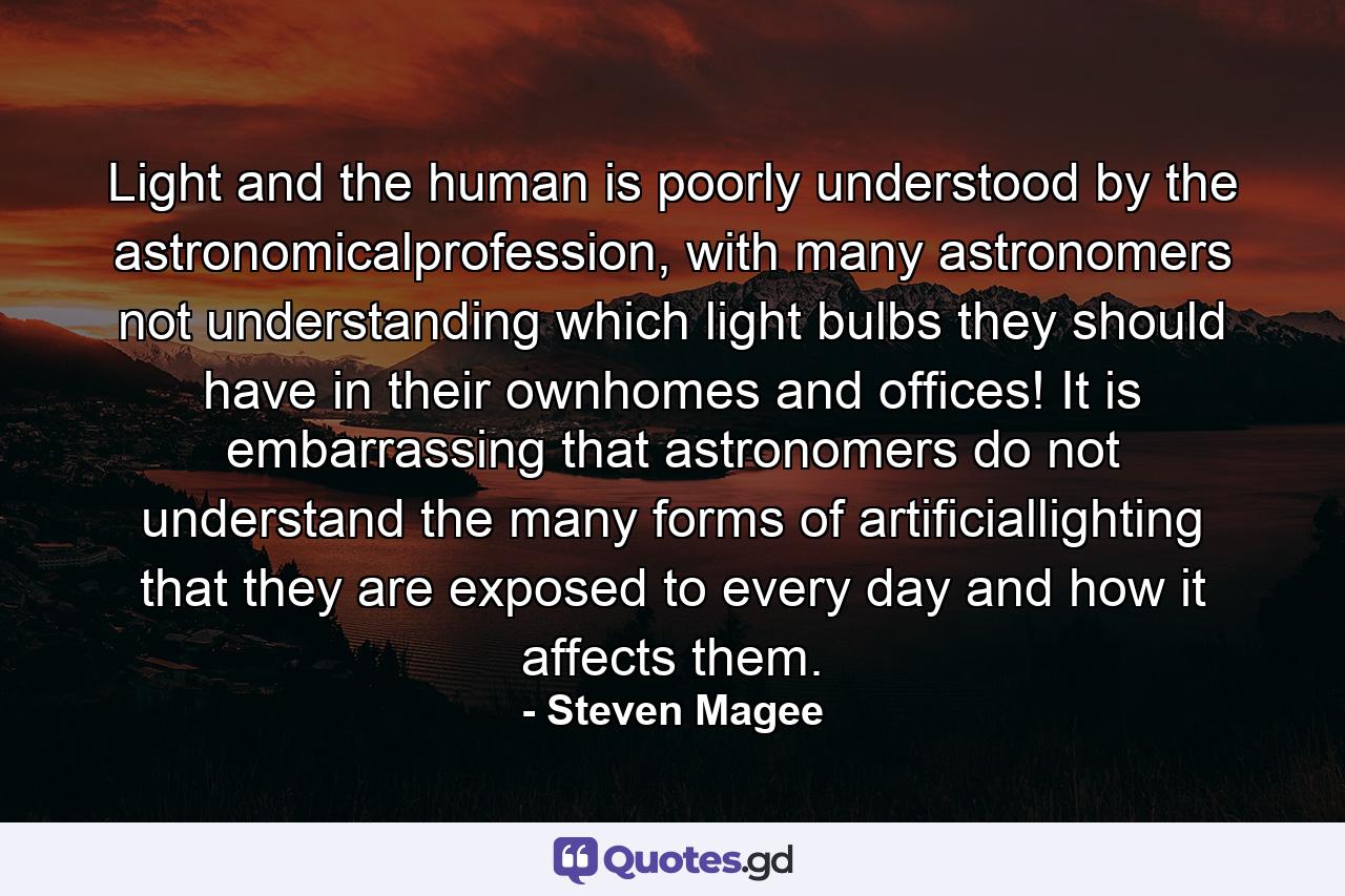 Light and the human is poorly understood by the astronomicalprofession, with many astronomers not understanding which light bulbs they should have in their ownhomes and offices! It is embarrassing that astronomers do not understand the many forms of artificiallighting that they are exposed to every day and how it affects them. - Quote by Steven Magee