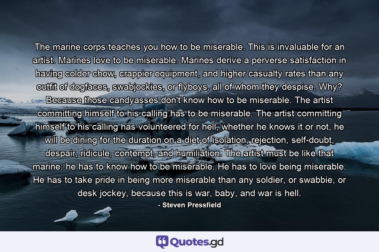 The marine corps teaches you how to be miserable. This is invaluable for an artist. Marines love to be miserable. Marines derive a perverse satisfaction in having colder chow, crappier equipment, and higher casualty rates than any outfit of dogfaces, swabjockies, or flyboys, all of whom they despise. Why? Because those candyasses don't know how to be miserable. The artist committing himself to his calling has to be miserable. The artist committing himself to his calling has volunteered for hell, whether he knows it or not, he will be dining for the duration on a diet of isolation, rejection, self-doubt, despair, ridicule, contempt, and humiliation. The artist must be like that marine: he has to know how to be miserable. He has to love being miserable. He has to take pride in being more miserable than any soldier, or swabbie, or desk jockey, because this is war, baby, and war is hell. - Quote by Steven Pressfield