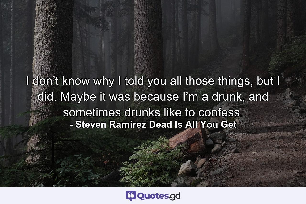 I don’t know why I told you all those things, but I did. Maybe it was because I’m a drunk, and sometimes drunks like to confess. - Quote by Steven Ramirez Dead Is All You Get