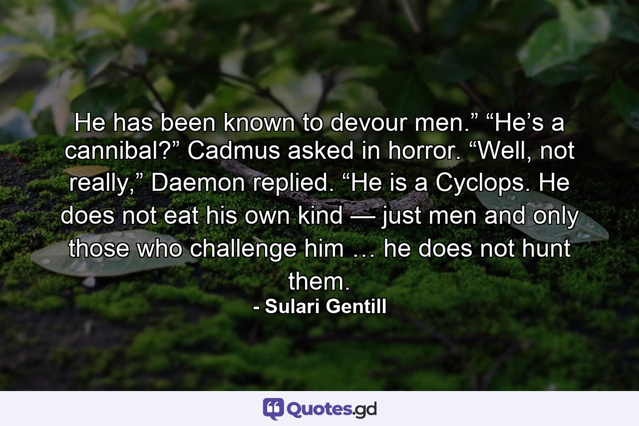 He has been known to devour men.” “He’s a cannibal?” Cadmus asked in horror. “Well, not really,” Daemon replied. “He is a Cyclops. He does not eat his own kind — just men and only those who challenge him … he does not hunt them. - Quote by Sulari Gentill