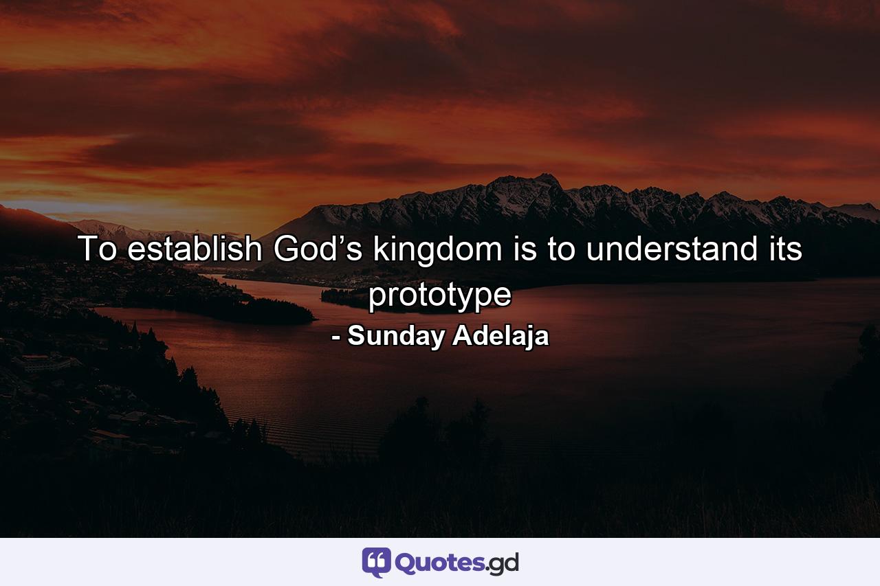 To establish God’s kingdom is to understand its prototype - Quote by Sunday Adelaja