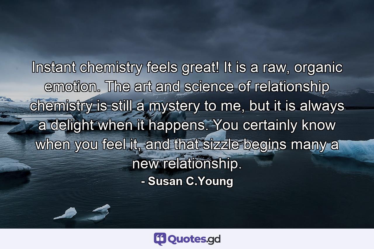 Instant chemistry feels great! It is a raw, organic emotion. The art and science of relationship chemistry is still a mystery to me, but it is always a delight when it happens. You certainly know when you feel it, and that sizzle begins many a new relationship. - Quote by Susan C.Young