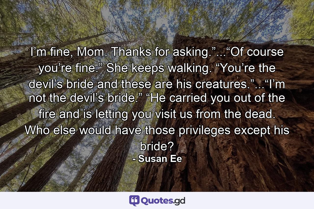 I’m fine, Mom. Thanks for asking.”...“Of course you’re fine.” She keeps walking. “You’re the devil’s bride and these are his creatures.”...“I’m not the devil’s bride.” “He carried you out of the fire and is letting you visit us from the dead. Who else would have those privileges except his bride? - Quote by Susan Ee