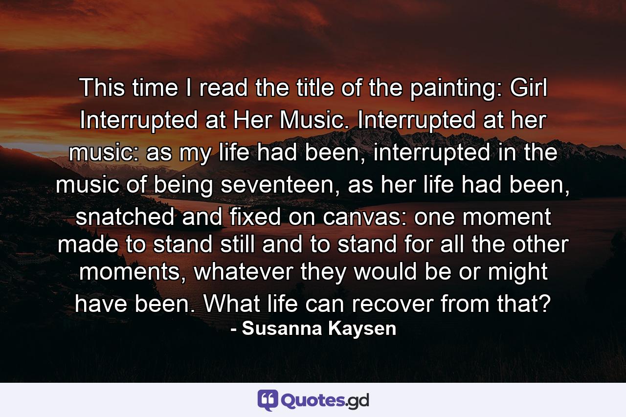 This time I read the title of the painting: Girl Interrupted at Her Music. Interrupted at her music: as my life had been, interrupted in the music of being seventeen, as her life had been, snatched and fixed on canvas: one moment made to stand still and to stand for all the other moments, whatever they would be or might have been. What life can recover from that? - Quote by Susanna Kaysen