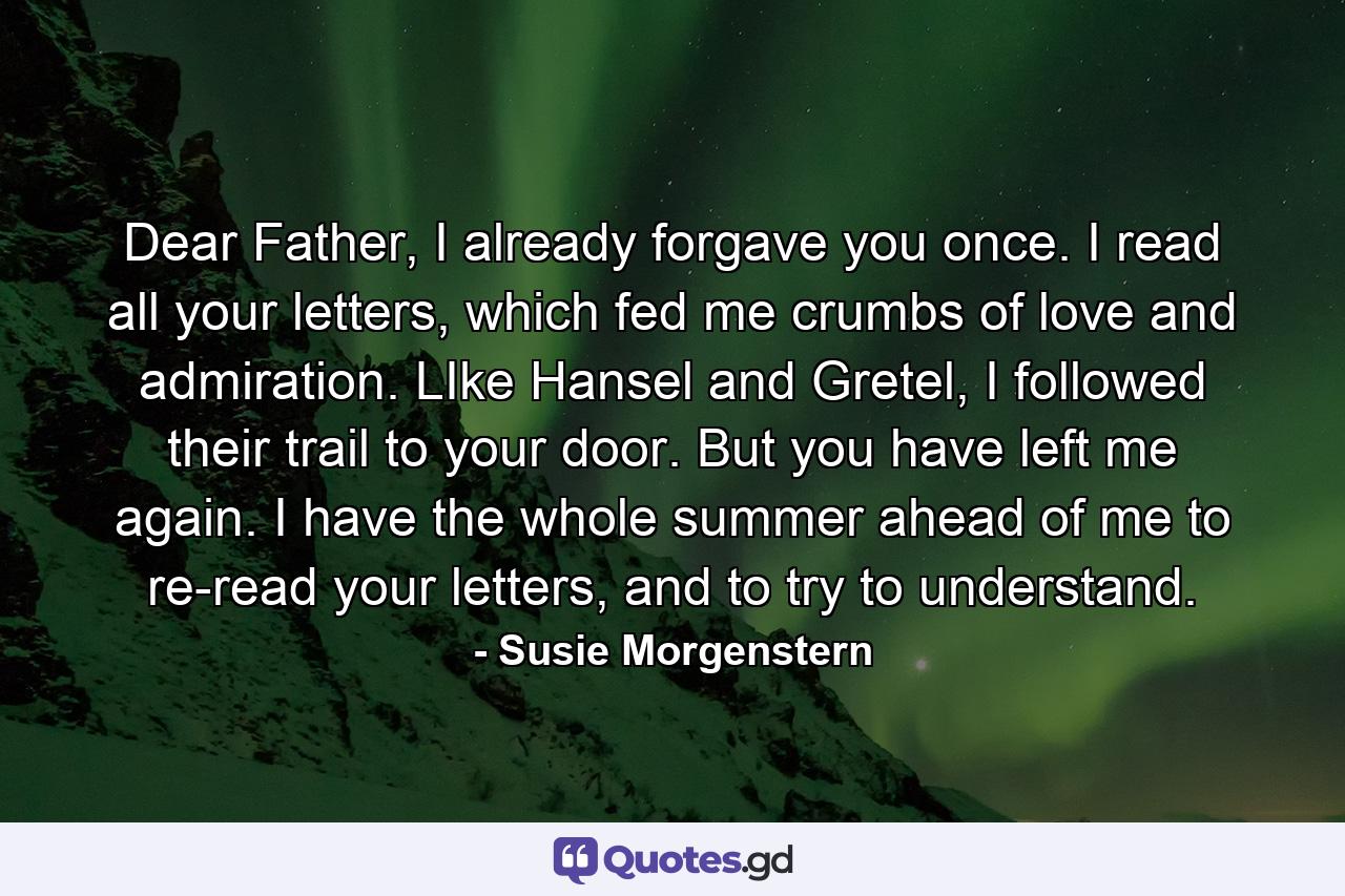 Dear Father, I already forgave you once. I read all your letters, which fed me crumbs of love and admiration. LIke Hansel and Gretel, I followed their trail to your door. But you have left me again. I have the whole summer ahead of me to re-read your letters, and to try to understand. - Quote by Susie Morgenstern