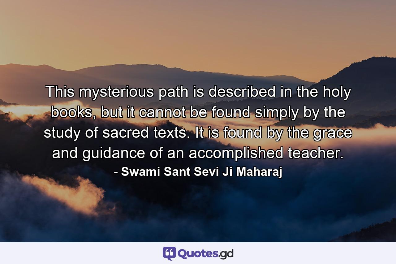 This mysterious path is described in the holy books, but it cannot be found simply by the study of sacred texts. It is found by the grace and guidance of an accomplished teacher. - Quote by Swami Sant Sevi Ji Maharaj