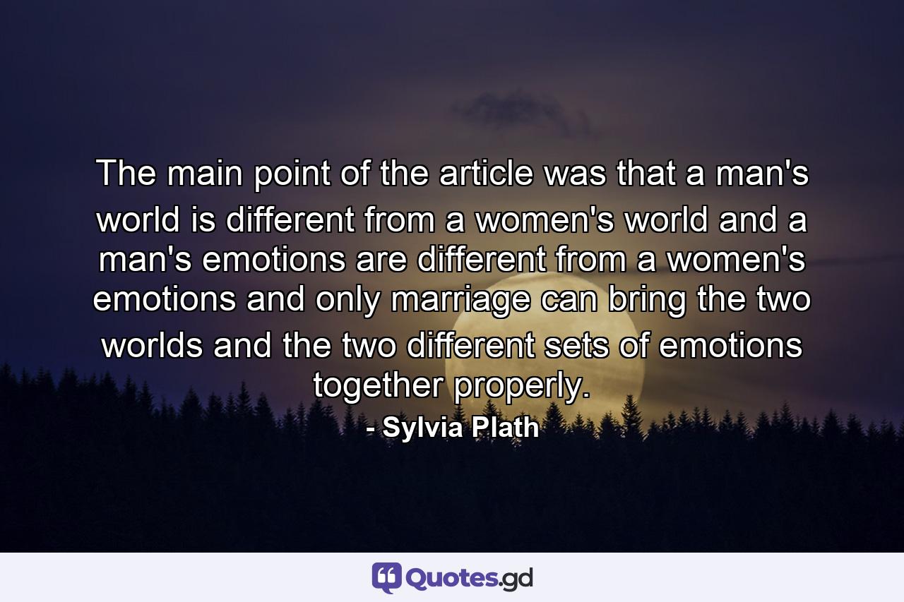 The main point of the article was that a man's world is different from a women's world and a man's emotions are different from a women's emotions and only marriage can bring the two worlds and the two different sets of emotions together properly. - Quote by Sylvia Plath