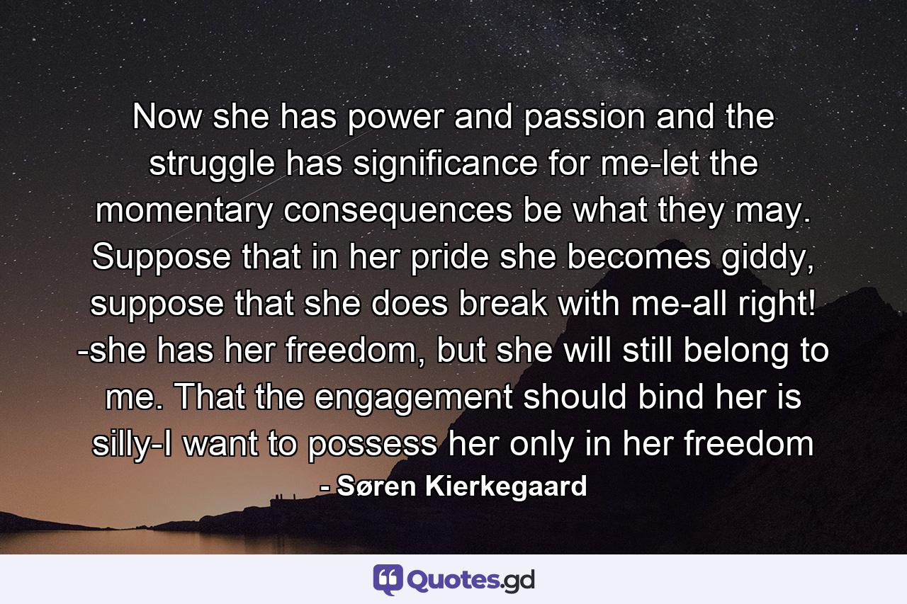 Now she has power and passion and the struggle has significance for me-let the momentary consequences be what they may. Suppose that in her pride she becomes giddy, suppose that she does break with me-all right! -she has her freedom, but she will still belong to me. That the engagement should bind her is silly-I want to possess her only in her freedom - Quote by Søren Kierkegaard