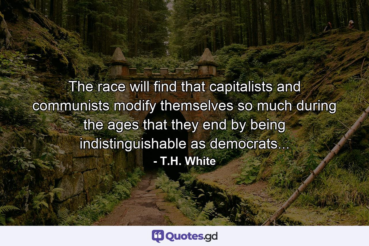 The race will find that capitalists and communists modify themselves so much during the ages that they end by being indistinguishable as democrats... - Quote by T.H. White