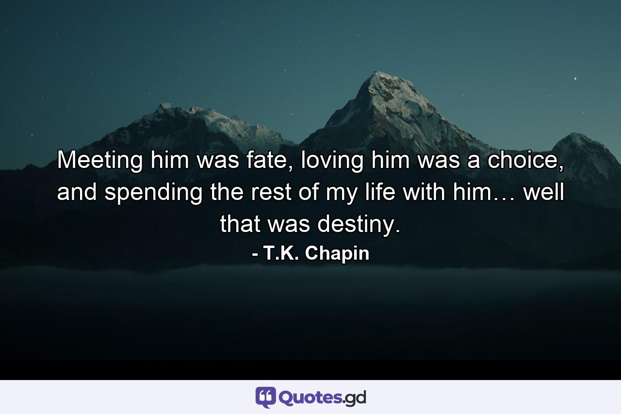 Meeting him was fate, loving him was a choice, and spending the rest of my life with him… well that was destiny. - Quote by T.K. Chapin