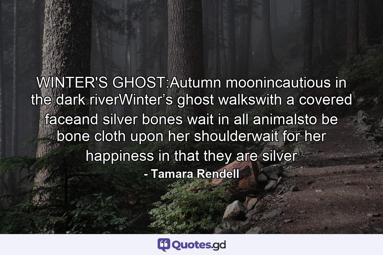 WINTER'S GHOST:Autumn moonincautious in the dark riverWinter’s ghost walkswith a covered faceand silver bones wait in all animalsto be bone cloth upon her shoulderwait for her happiness in that they are silver - Quote by Tamara Rendell