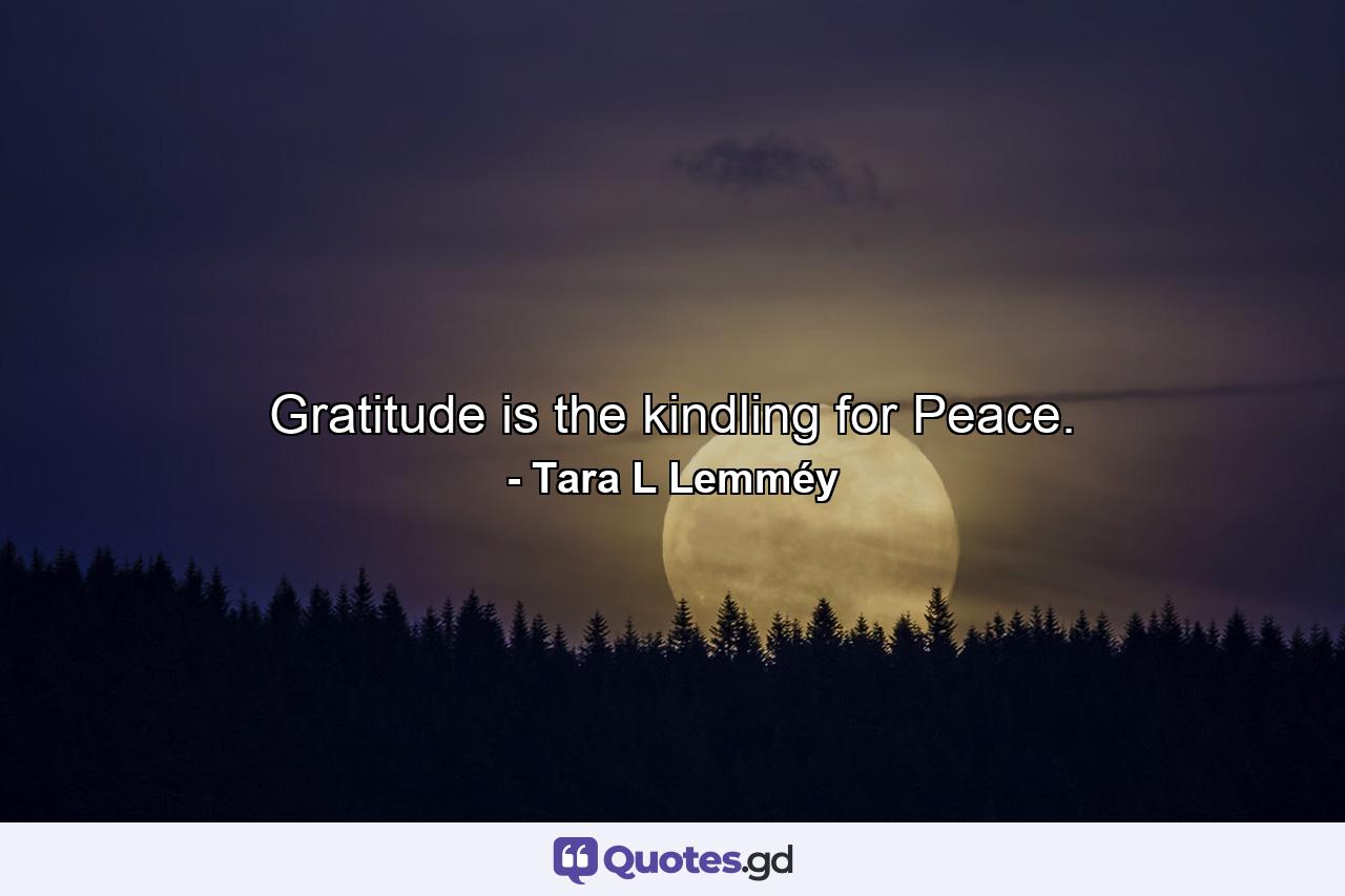 Gratitude is the kindling for Peace. - Quote by Tara L Lemméy