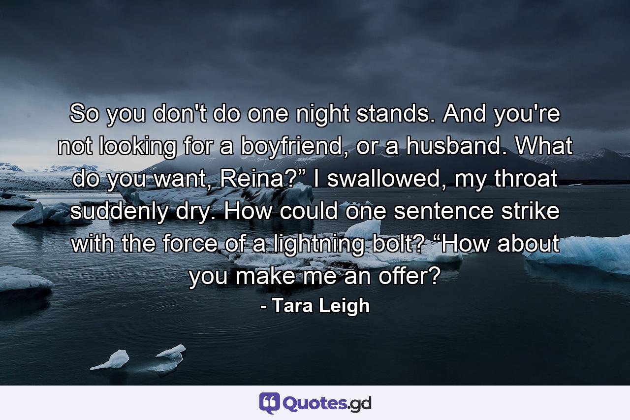 So you don't do one night stands. And you're not looking for a boyfriend, or a husband. What do you want, Reina?” I swallowed, my throat suddenly dry. How could one sentence strike with the force of a lightning bolt? “How about you make me an offer? - Quote by Tara Leigh