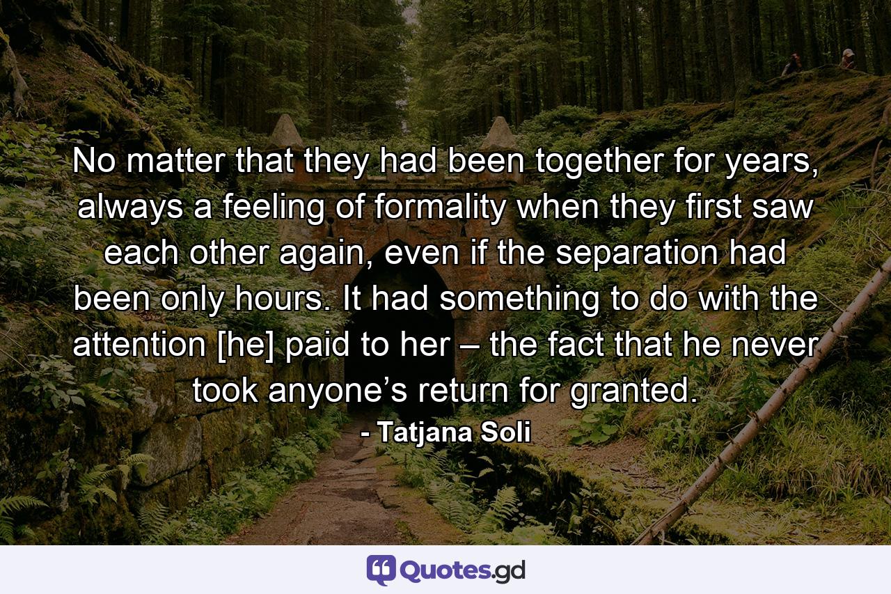 No matter that they had been together for years, always a feeling of formality when they first saw each other again, even if the separation had been only hours. It had something to do with the attention [he] paid to her – the fact that he never took anyone’s return for granted. - Quote by Tatjana Soli