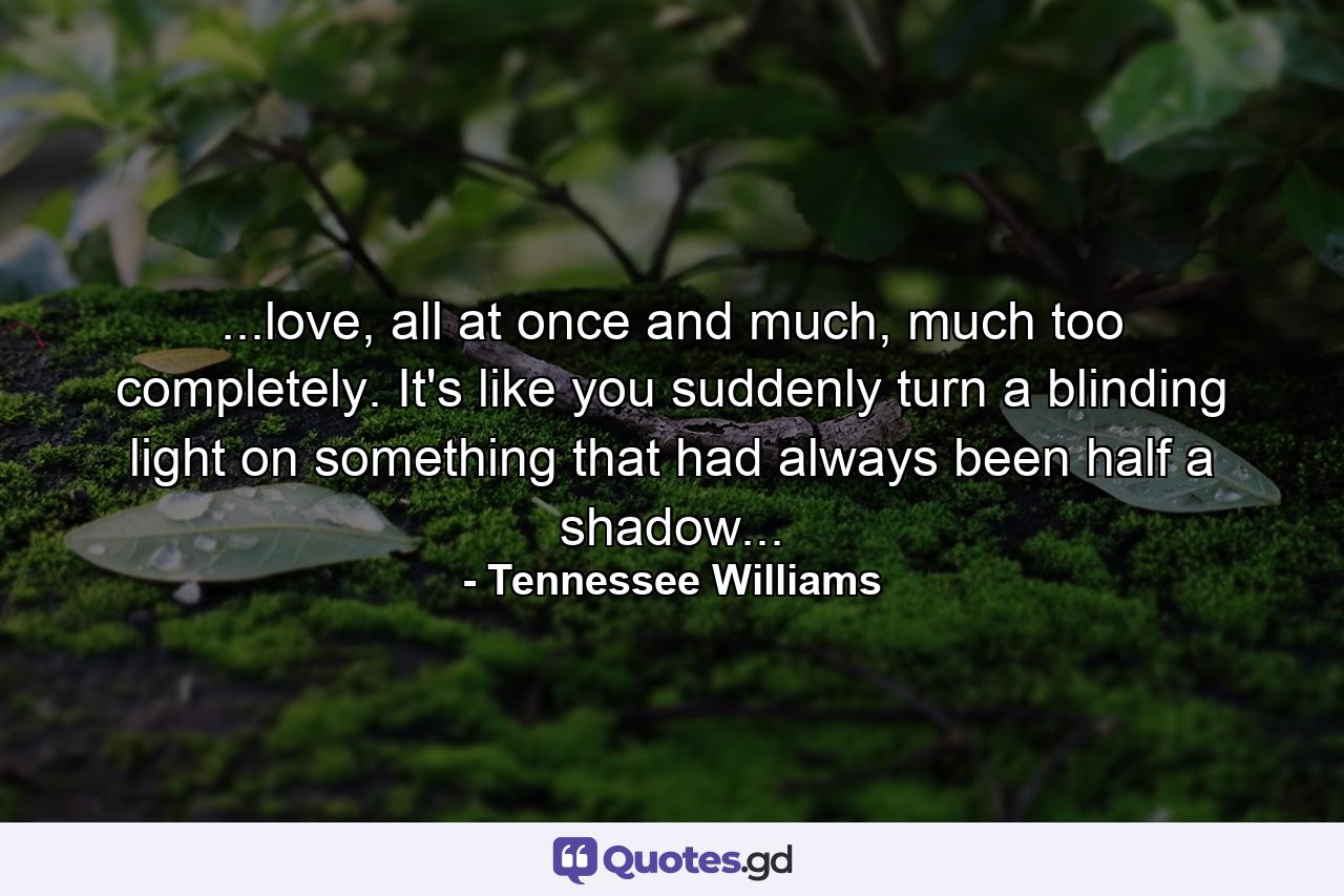 ...love, all at once and much, much too completely. It's like you suddenly turn a blinding light on something that had always been half a shadow... - Quote by Tennessee Williams