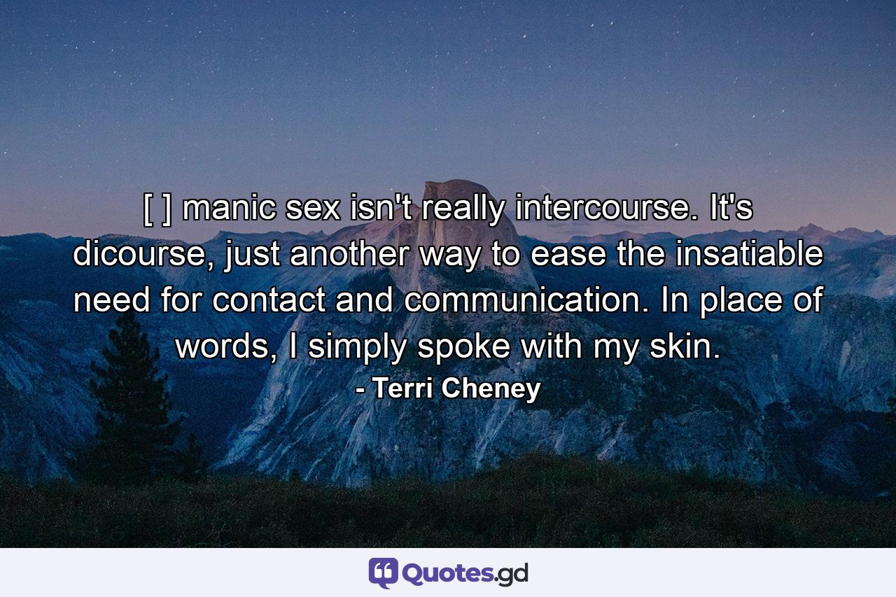 [ ] manic sex isn't really intercourse. It's dicourse, just another way to ease the insatiable need for contact and communication. In place of words, I simply spoke with my skin. - Quote by Terri Cheney