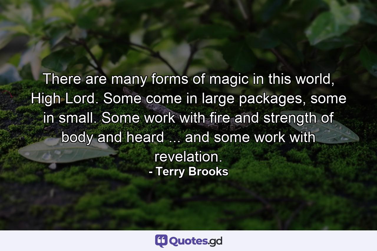 There are many forms of magic in this world, High Lord. Some come in large packages, some in small. Some work with fire and strength of body and heard ... and some work with revelation. - Quote by Terry Brooks