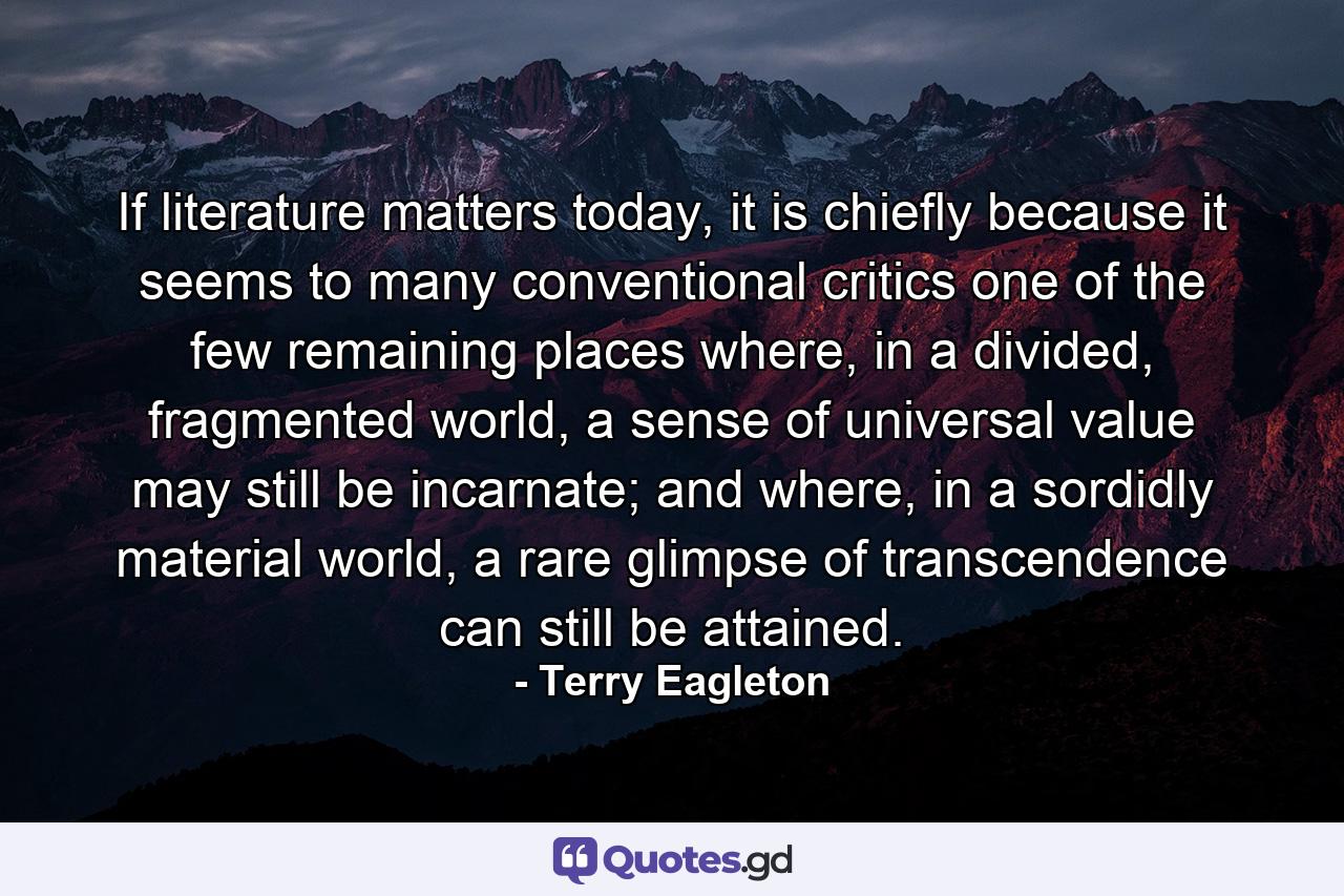 If literature matters today, it is chiefly because it seems to many conventional critics one of the few remaining places where, in a divided, fragmented world, a sense of universal value may still be incarnate; and where, in a sordidly material world, a rare glimpse of transcendence can still be attained. - Quote by Terry Eagleton