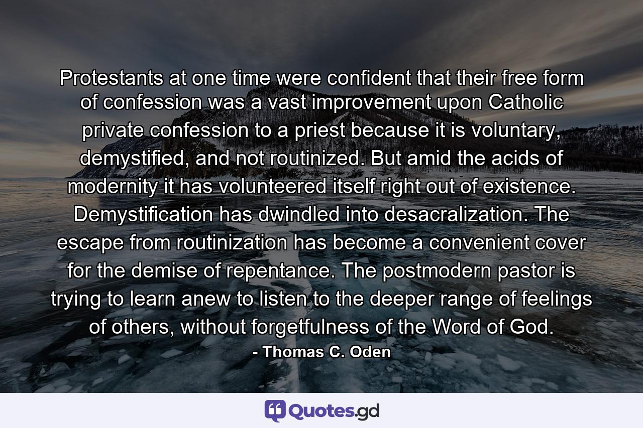 Protestants at one time were confident that their free form of confession was a vast improvement upon Catholic private confession to a priest because it is voluntary, demystified, and not routinized. But amid the acids of modernity it has volunteered itself right out of existence. Demystification has dwindled into desacralization. The escape from routinization has become a convenient cover for the demise of repentance. The postmodern pastor is trying to learn anew to listen to the deeper range of feelings of others, without forgetfulness of the Word of God. - Quote by Thomas C. Oden