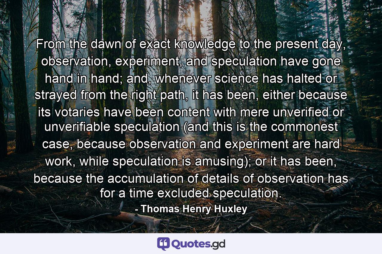 From the dawn of exact knowledge to the present day, observation, experiment, and speculation have gone hand in hand; and, whenever science has halted or strayed from the right path, it has been, either because its votaries have been content with mere unverified or unverifiable speculation (and this is the commonest case, because observation and experiment are hard work, while speculation is amusing); or it has been, because the accumulation of details of observation has for a time excluded speculation. - Quote by Thomas Henry Huxley