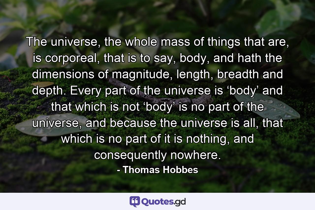 The universe, the whole mass of things that are, is corporeal, that is to say, body, and hath the dimensions of magnitude, length, breadth and depth. Every part of the universe is ‘body’ and that which is not ‘body’ is no part of the universe, and because the universe is all, that which is no part of it is nothing, and consequently nowhere. - Quote by Thomas Hobbes