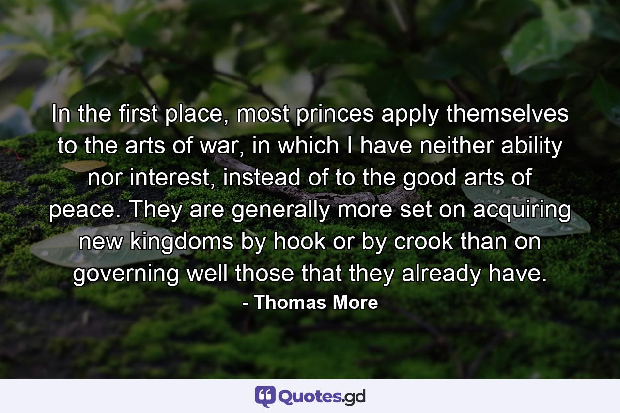 In the first place, most princes apply themselves to the arts of war, in which I have neither ability nor interest, instead of to the good arts of peace. They are generally more set on acquiring new kingdoms by hook or by crook than on governing well those that they already have. - Quote by Thomas More