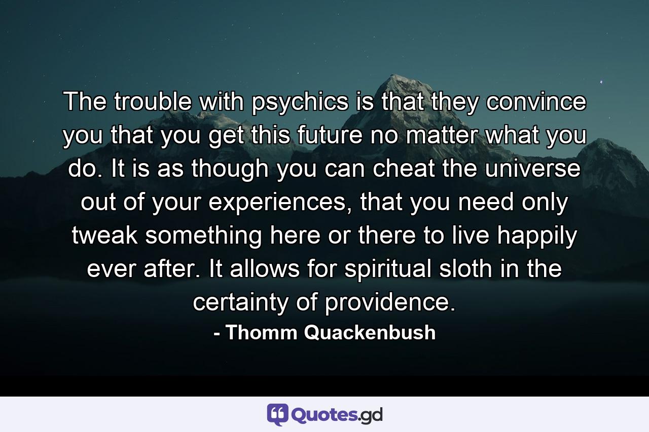 The trouble with psychics is that they convince you that you get this future no matter what you do. It is as though you can cheat the universe out of your experiences, that you need only tweak something here or there to live happily ever after. It allows for spiritual sloth in the certainty of providence. - Quote by Thomm Quackenbush