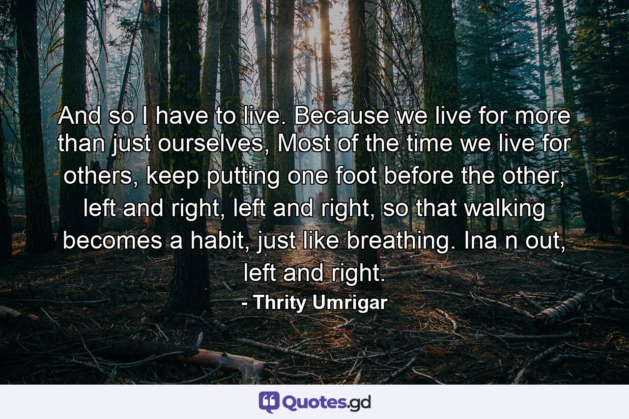 And so I have to live. Because we live for more than just ourselves, Most of the time we live for others, keep putting one foot before the other, left and right, left and right, so that walking becomes a habit, just like breathing. Ina n out, left and right. - Quote by Thrity Umrigar